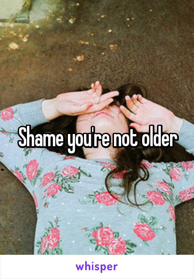 Shame you're not older