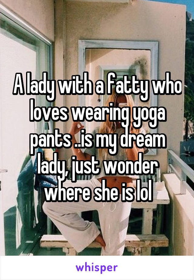 A lady with a fatty who loves wearing yoga pants ..is my dream lady, just wonder where she is lol