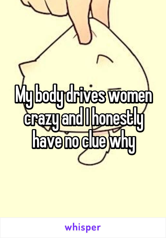 My body drives women crazy and I honestly have no clue why