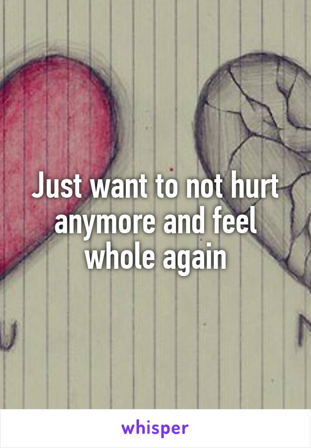 Just want to not hurt anymore and feel whole again