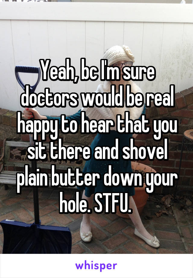 Yeah, bc I'm sure doctors would be real happy to hear that you sit there and shovel plain butter down your hole. STFU. 