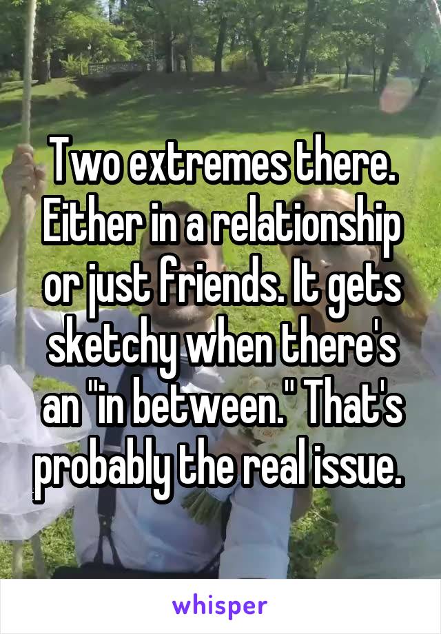 Two extremes there. Either in a relationship or just friends. It gets sketchy when there's an "in between." That's probably the real issue. 