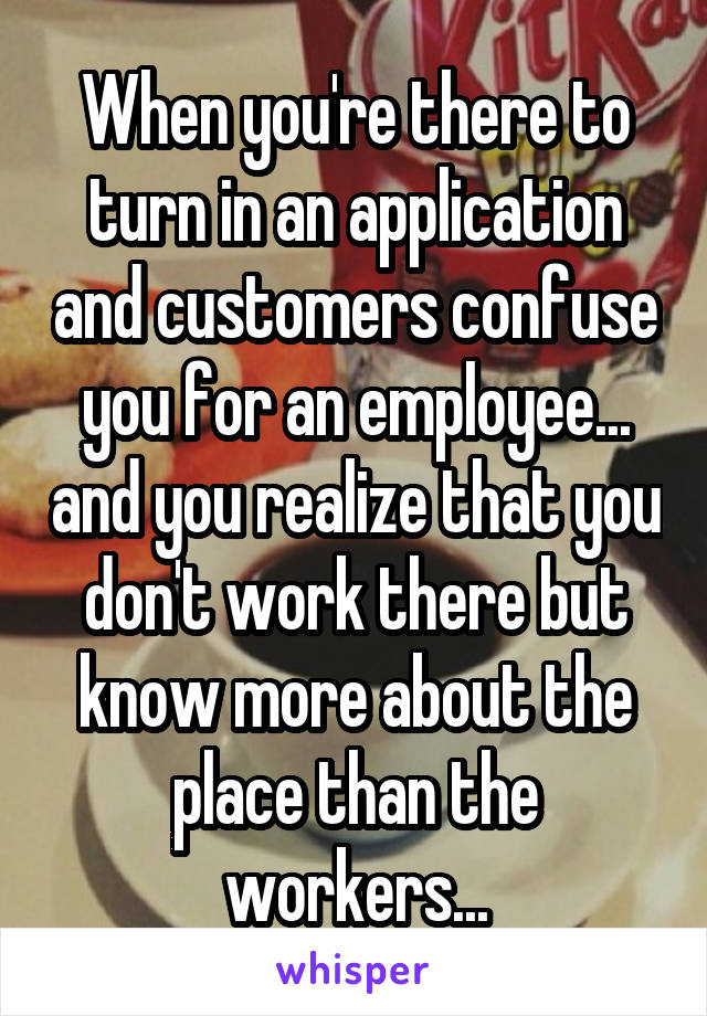 When you're there to turn in an application and customers confuse you for an employee... and you realize that you don't work there but know more about the place than the workers...