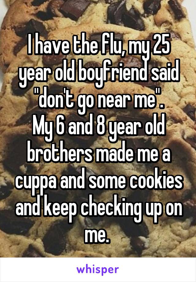 I have the flu, my 25 year old boyfriend said "don't go near me".
My 6 and 8 year old brothers made me a cuppa and some cookies and keep checking up on me. 