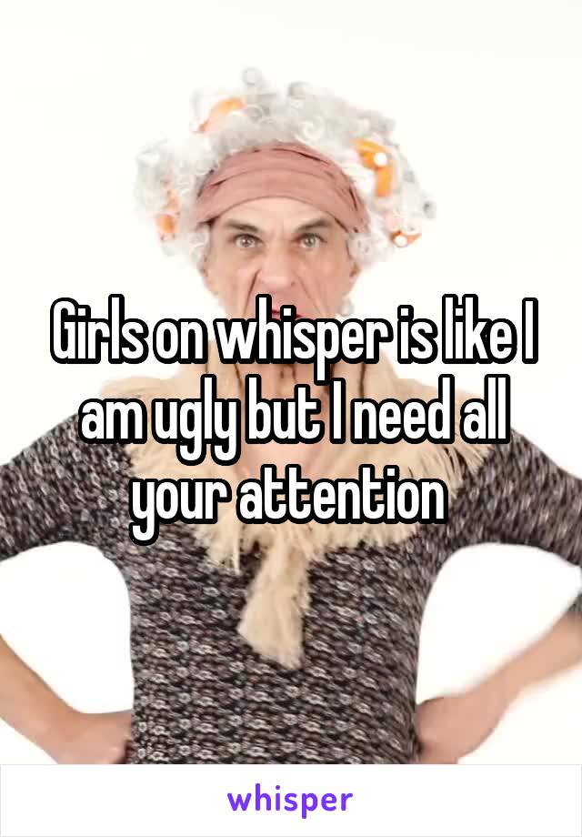 Girls on whisper is like I am ugly but I need all your attention 