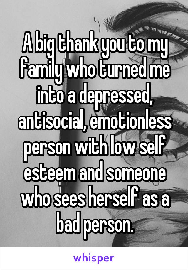 A big thank you to my family who turned me into a depressed, antisocial, emotionless person with low self esteem and someone who sees herself as a bad person.