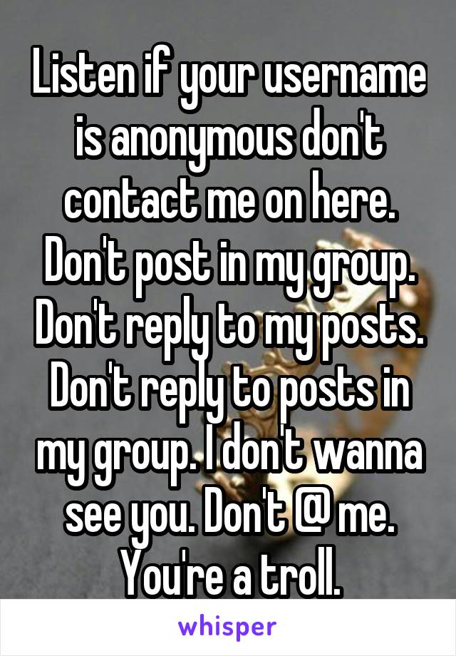 Listen if your username is anonymous don't contact me on here. Don't post in my group. Don't reply to my posts. Don't reply to posts in my group. I don't wanna see you. Don't @ me. You're a troll.