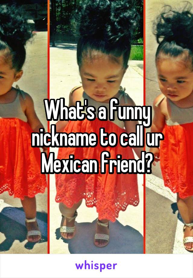 What's a funny nickname to call ur Mexican friend?