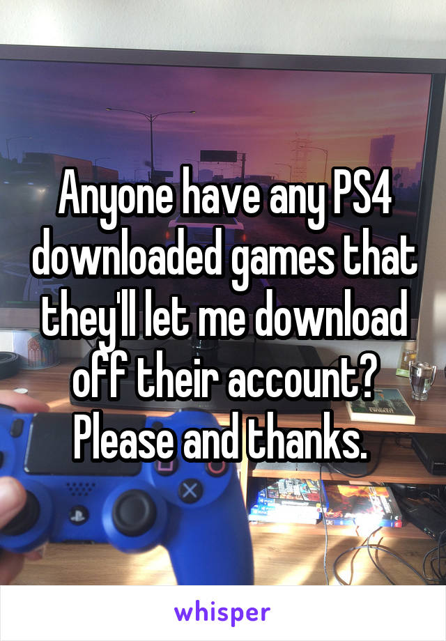 Anyone have any PS4 downloaded games that they'll let me download off their account? Please and thanks. 