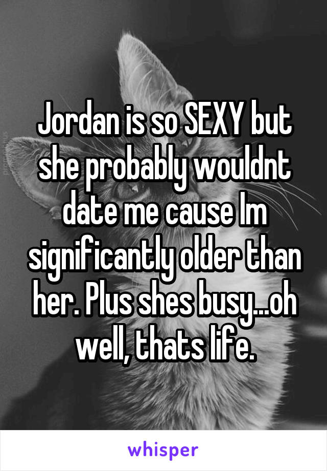 Jordan is so SEXY but she probably wouldnt date me cause Im significantly older than her. Plus shes busy...oh well, thats life.