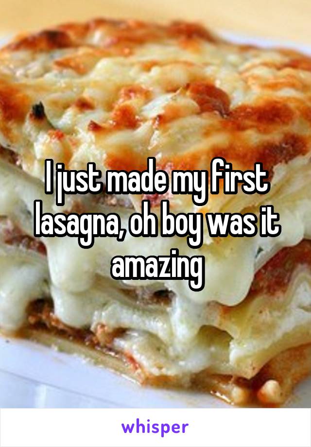 I just made my first lasagna, oh boy was it amazing