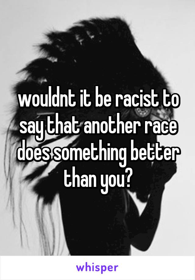 wouldnt it be racist to say that another race does something better than you?