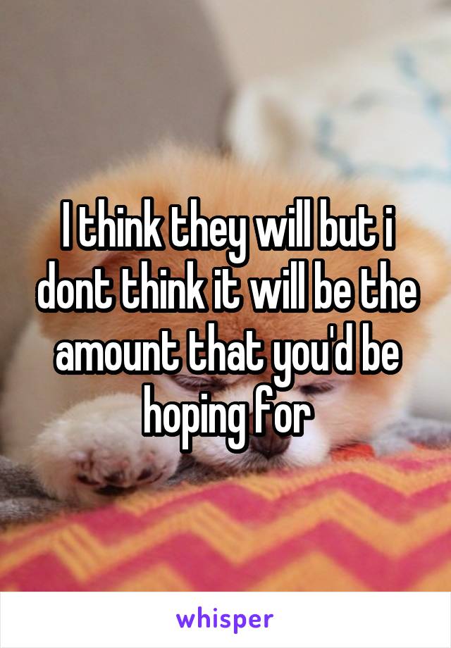 I think they will but i dont think it will be the amount that you'd be hoping for