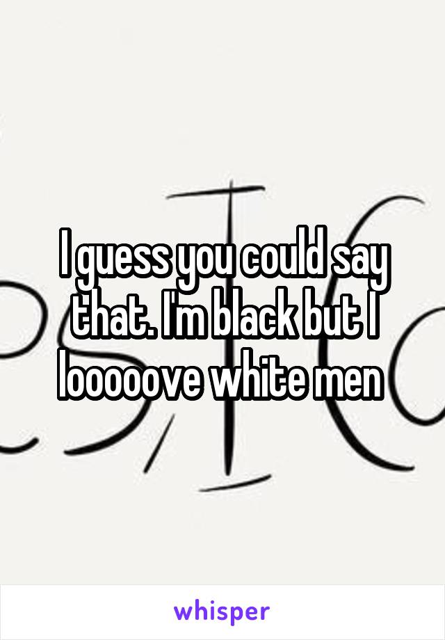 I guess you could say that. I'm black but I looooove white men 