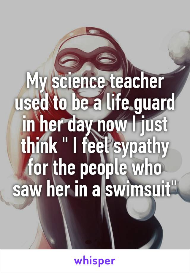 My science teacher used to be a life guard in her day now I just think " I feel sypathy for the people who saw her in a swimsuit"