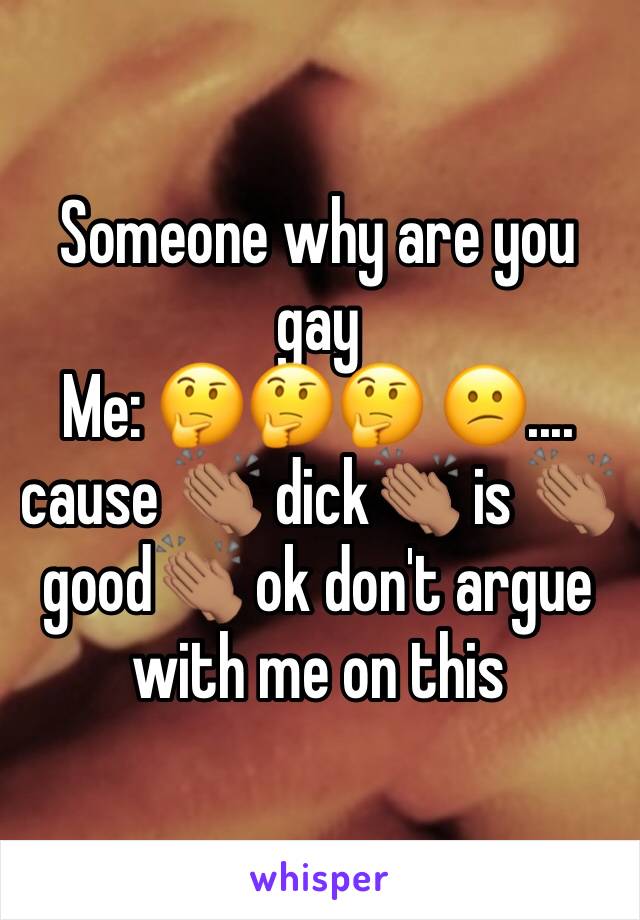 Someone why are you gay
Me: 🤔🤔🤔 😕.... cause 👏🏽 dick👏🏽 is 👏🏽good👏🏽 ok don't argue with me on this 