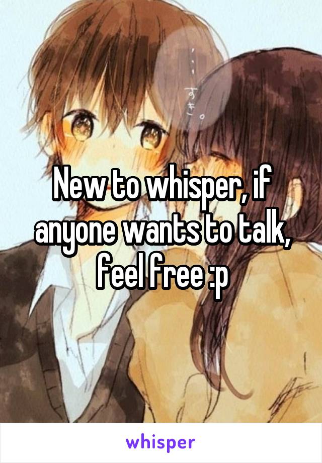 New to whisper, if anyone wants to talk, feel free :p