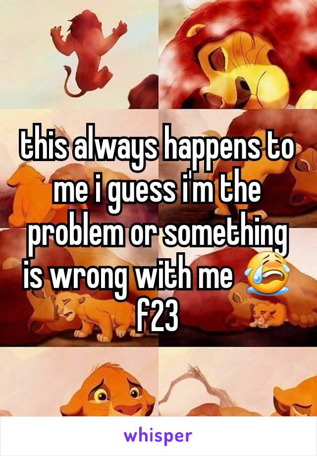 this always happens to me i guess i'm the problem or something is wrong with me 😭 f23