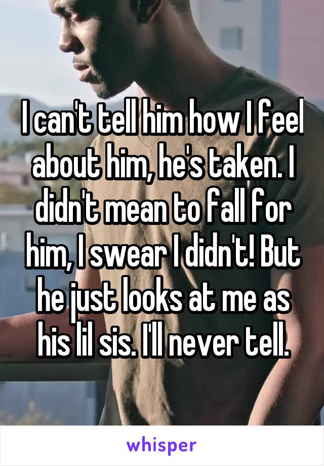 I can't tell him how I feel about him, he's taken. I didn't mean to fall for him, I swear I didn't! But he just looks at me as his lil sis. I'll never tell.