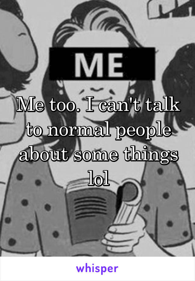 Me too. I can't talk to normal people about some things lol