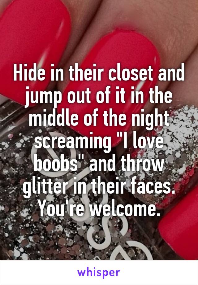 Hide in their closet and jump out of it in the middle of the night screaming "I love boobs" and throw glitter in their faces. You're welcome.