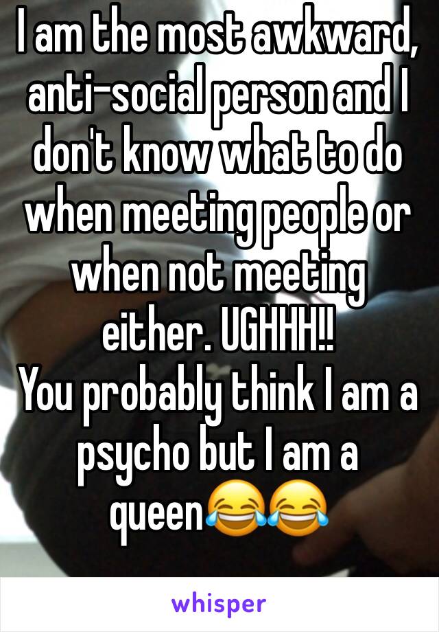 I am the most awkward, anti-social person and I don't know what to do when meeting people or when not meeting either. UGHHH!!
You probably think I am a psycho but I am a queen😂😂