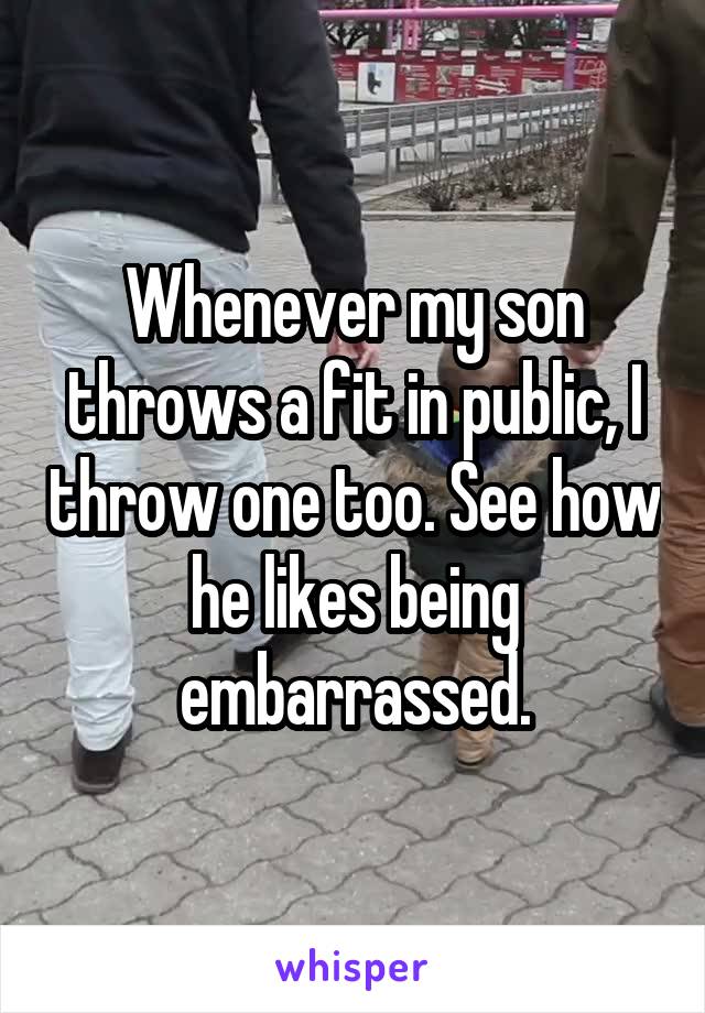 Whenever my son throws a fit in public, I throw one too. See how he likes being embarrassed.