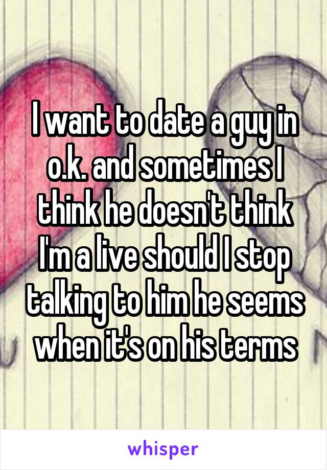 I want to date a guy in o.k. and sometimes I think he doesn't think I'm a live should I stop talking to him he seems when it's on his terms