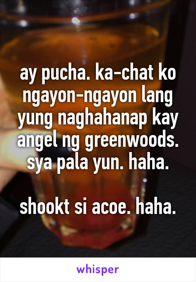 ay pucha. ka-chat ko ngayon-ngayon lang yung naghahanap kay angel ng greenwoods. sya pala yun. haha.

shookt si acoe. haha.