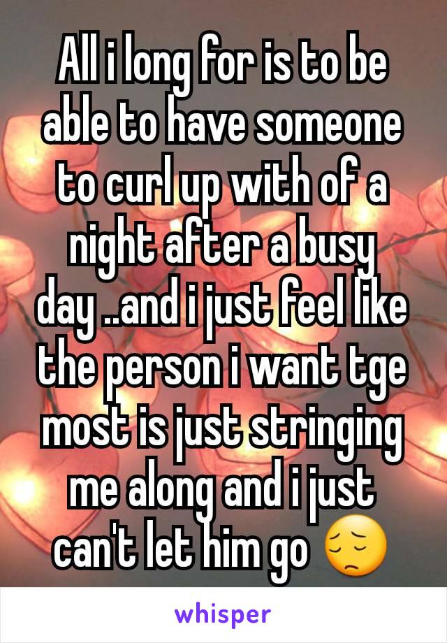 All i long for is to be able to have someone to curl up with of a night after a busy day ..and i just feel like the person i want tge most is just stringing me along and i just can't let him go 😔