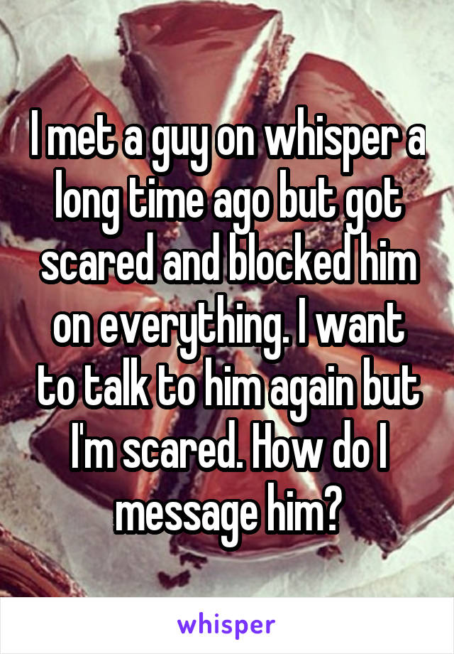 I met a guy on whisper a long time ago but got scared and blocked him on everything. I want to talk to him again but I'm scared. How do I message him?