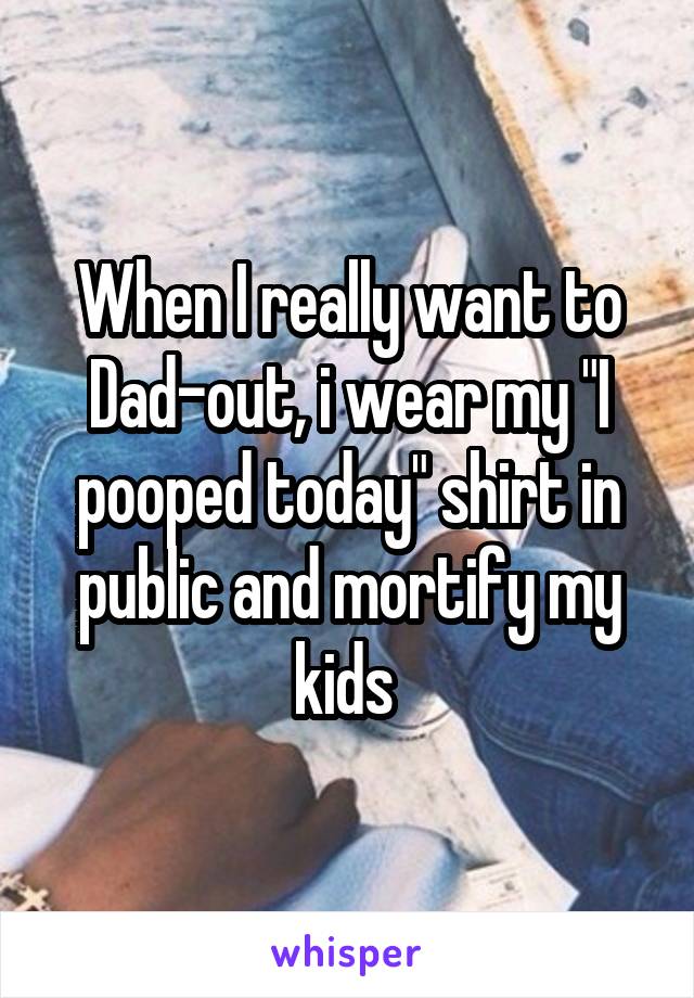 When I really want to Dad-out, i wear my "I pooped today" shirt in public and mortify my kids 