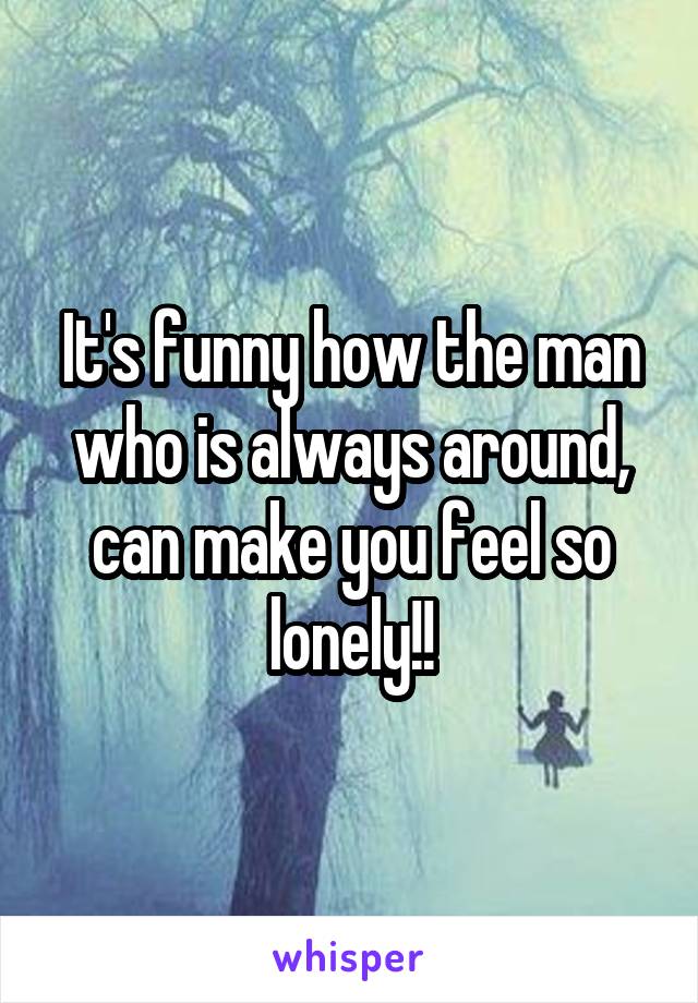 It's funny how the man who is always around, can make you feel so lonely!!