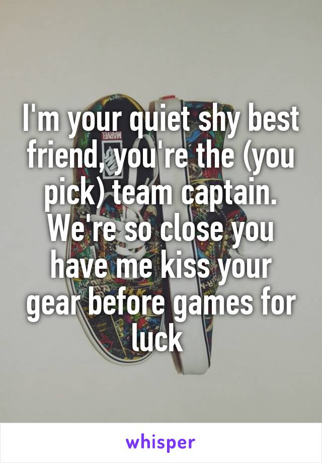 I'm your quiet shy best friend, you're the (you pick) team captain. We're so close you have me kiss your gear before games for luck 