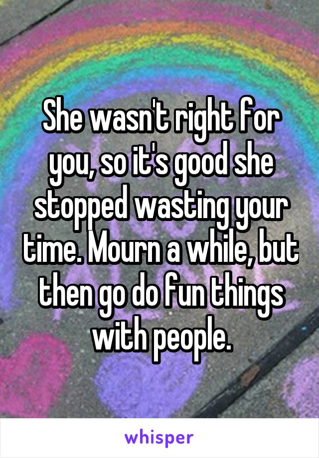 She wasn't right for you, so it's good she stopped wasting your time. Mourn a while, but then go do fun things with people.