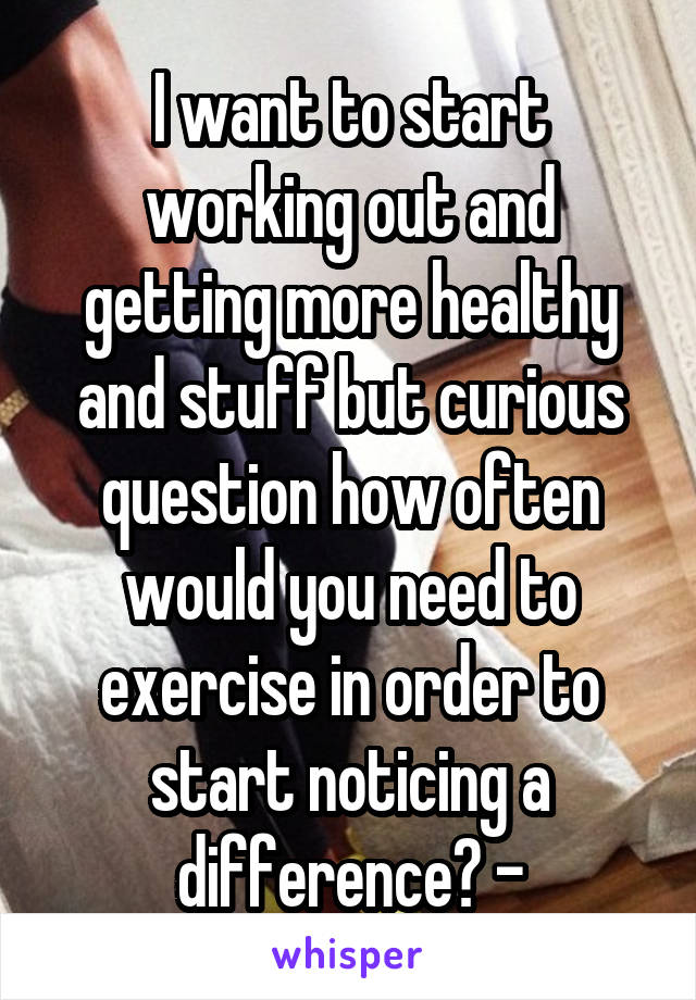 I want to start working out and getting more healthy and stuff but curious question how often would you need to exercise in order to start noticing a difference? -