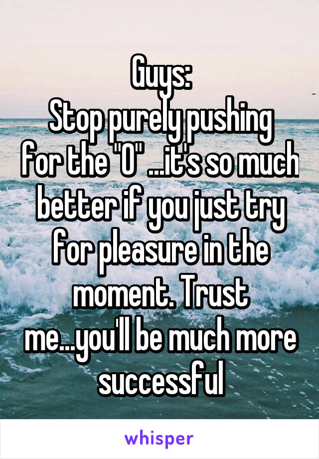 Guys:
Stop purely pushing for the "O" ...it's so much better if you just try for pleasure in the moment. Trust me...you'll be much more successful