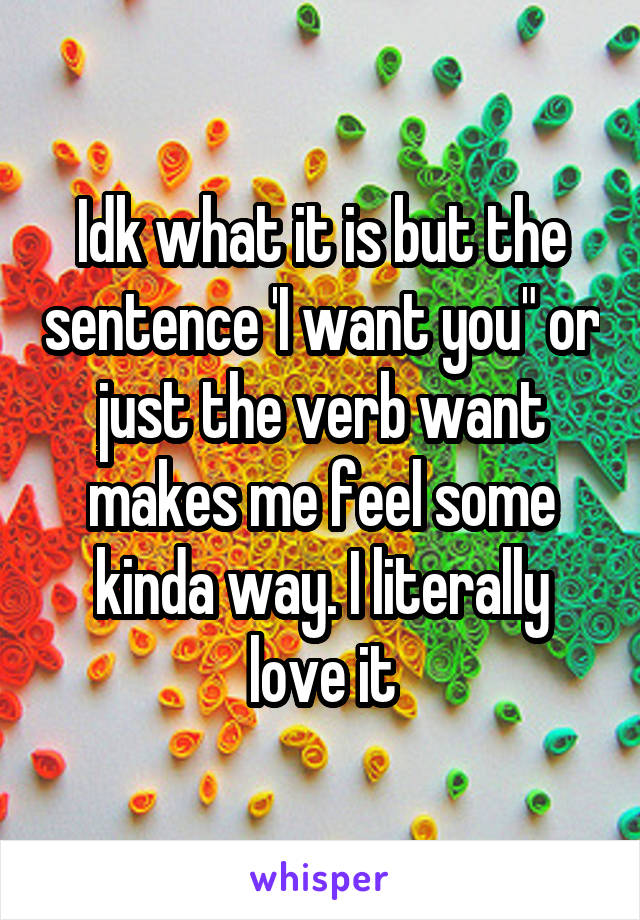 Idk what it is but the sentence 'I want you" or just the verb want makes me feel some kinda way. I literally love it