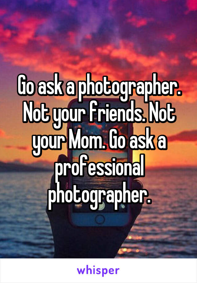 Go ask a photographer. Not your friends. Not your Mom. Go ask a professional photographer.