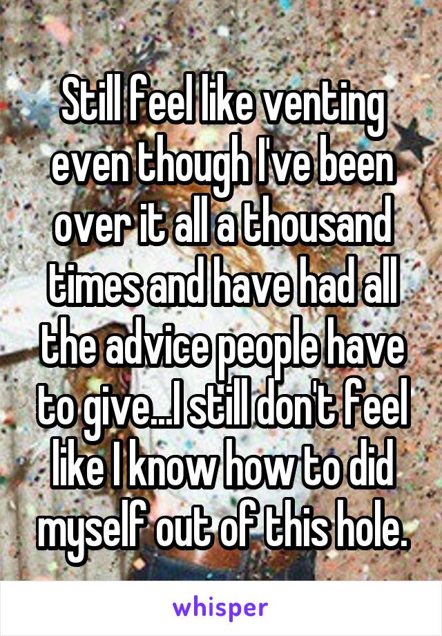 Still feel like venting even though I've been over it all a thousand times and have had all the advice people have to give...I still don't feel like I know how to did myself out of this hole.