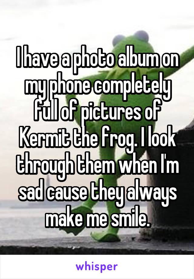 I have a photo album on my phone completely full of pictures of Kermit the frog. I look through them when I'm sad cause they always make me smile.