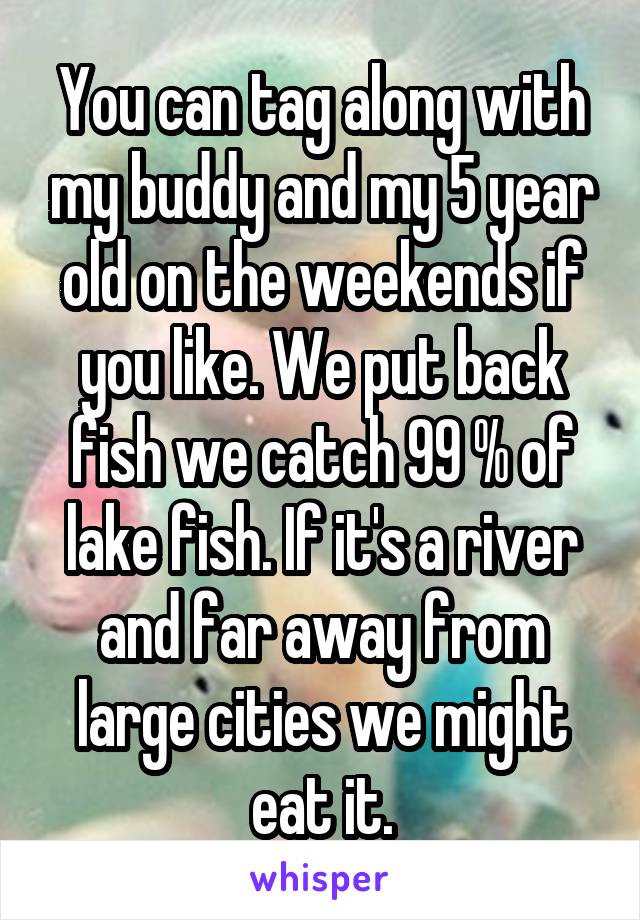 You can tag along with my buddy and my 5 year old on the weekends if you like. We put back fish we catch 99 % of lake fish. If it's a river and far away from large cities we might eat it.