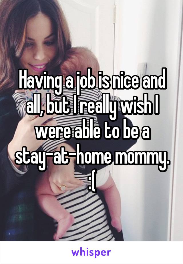 Having a job is nice and all, but I really wish I were able to be a stay-at-home mommy. :(