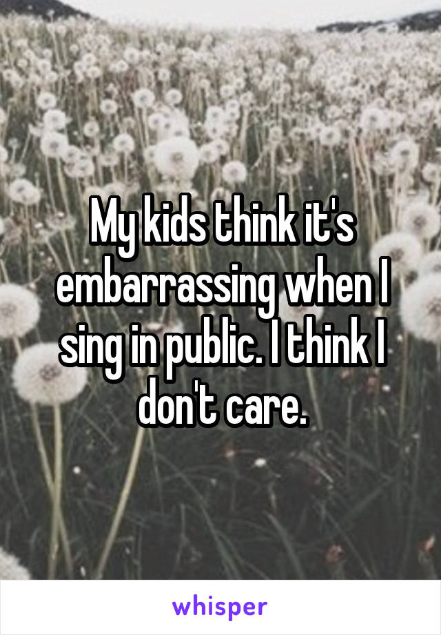 My kids think it's embarrassing when I sing in public. I think I don't care.