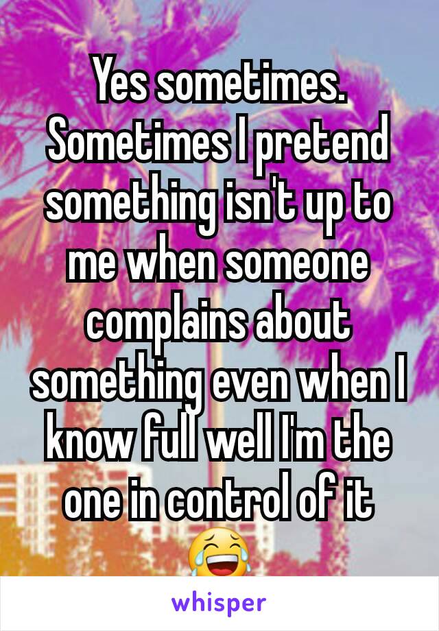 Yes sometimes.
Sometimes I pretend something isn't up to me when someone complains about something even when I know full well I'm the one in control of it 😂