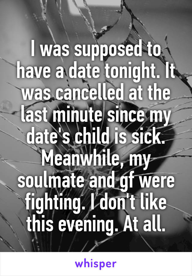 I was supposed to have a date tonight. It was cancelled at the last minute since my date's child is sick. Meanwhile, my soulmate and gf were fighting. I don't like this evening. At all.