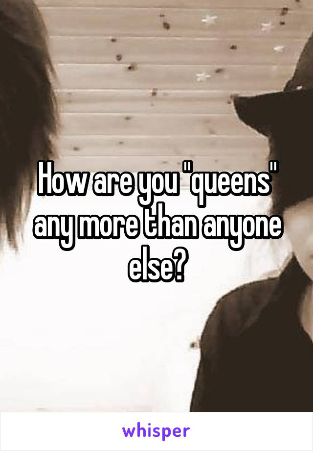 How are you "queens" any more than anyone else?