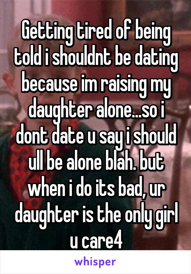 Getting tired of being told i shouldnt be dating because im raising my daughter alone...so i dont date u say i should ull be alone blah. but when i do its bad, ur daughter is the only girl u care4