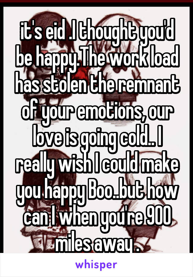 it's eid .I thought you'd be happy.The work load has stolen the remnant of your emotions, our love is going cold.. I really wish I could make you happy Boo..but how can I when you're 900 miles away .