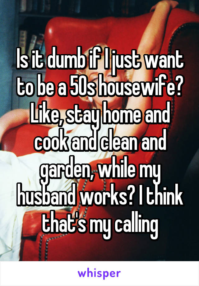 Is it dumb if I just want to be a 50s housewife? Like, stay home and cook and clean and garden, while my husband works? I think that's my calling